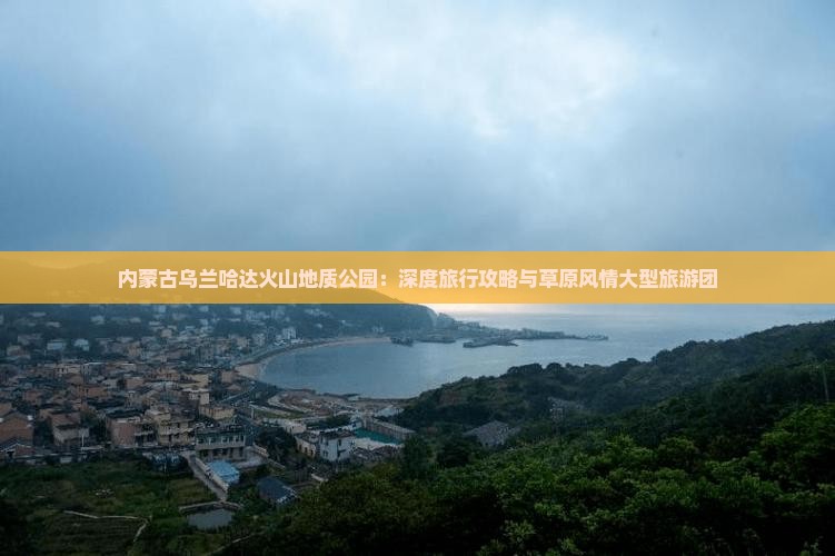 内蒙古乌兰哈达火山地质公园：深度旅行攻略与草原风情大型旅游团