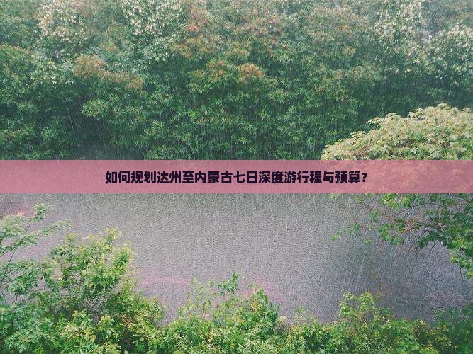 如何规划达州至内蒙古七日深度游行程与预算？