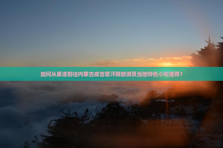如何从果洛前往内蒙古成吉思汗陵旅游及当地特色小吃推荐？