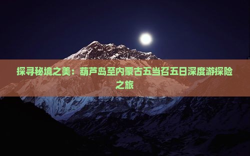 探寻秘境之美：葫芦岛至内蒙古五当召五日深度游探险之旅
