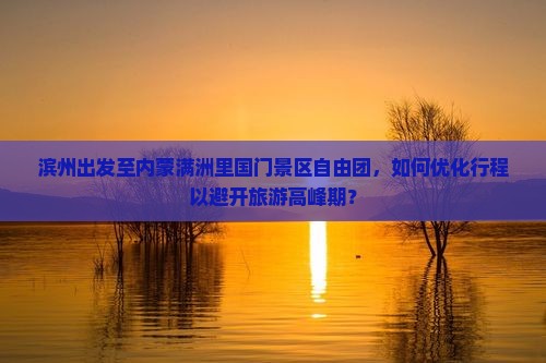 滨州出发至内蒙满洲里国门景区自由团，如何优化行程以避开旅游高峰期？