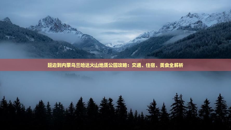 延边到内蒙乌兰哈达火山地质公园攻略：交通、住宿、美食全解析