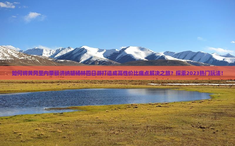 如何将黄冈至内蒙额济纳胡杨林四日游打造成高性价比痛点解决之旅？探索2023热门玩法！