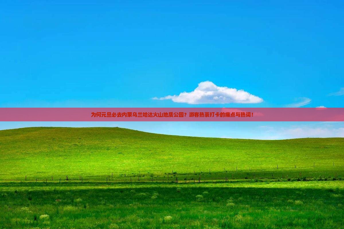 为何元旦必去内蒙乌兰哈达火山地质公园？游客热衷打卡的痛点与热词！