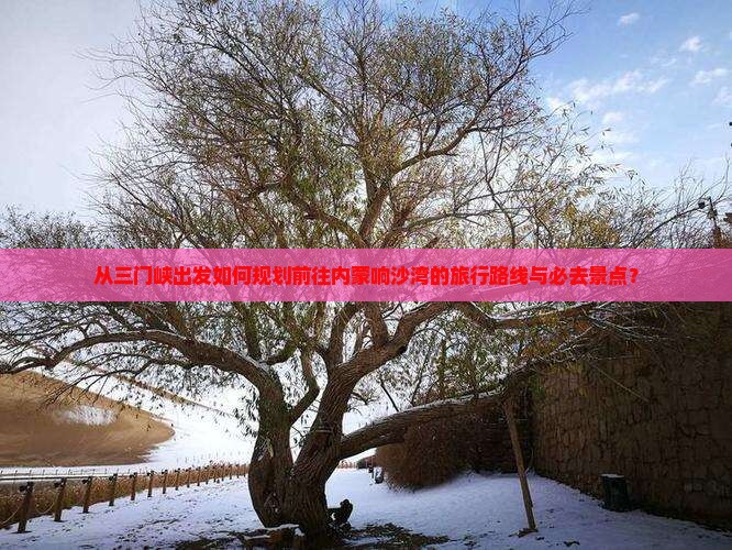 从三门峡出发如何规划前往内蒙响沙湾的旅行路线与必去景点？