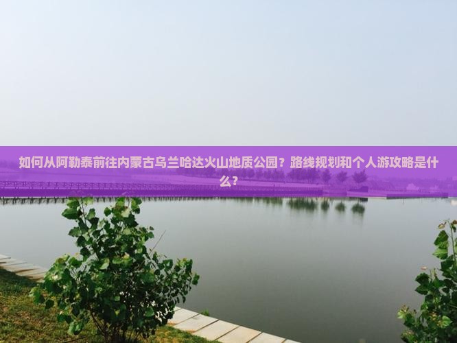 如何从阿勒泰前往内蒙古乌兰哈达火山地质公园？路线规划和个人游攻略是什么？