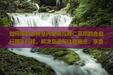如何规划吉林至内蒙希拉穆仁草原的自由行团队行程，解决交通与住宿痛点，享受地道草原体验？