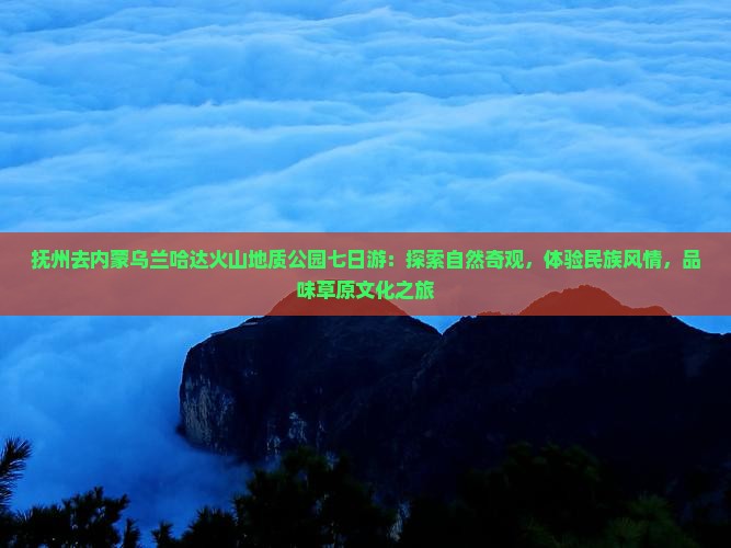 抚州去内蒙乌兰哈达火山地质公园七日游：探索自然奇观，体验民族风情，品味草原文化之旅