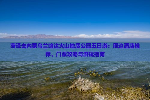 菏泽去内蒙乌兰哈达火山地质公园五日游：周边酒店推荐、门票攻略与游玩指南