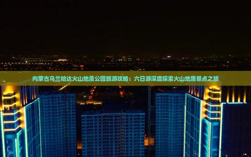 内蒙古乌兰哈达火山地质公园旅游攻略：六日游深度探索火山地质景点之旅
