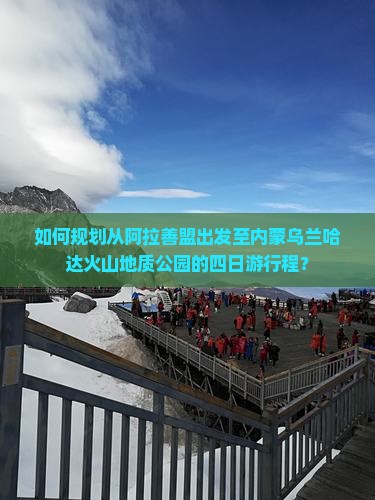 如何规划从阿拉善盟出发至内蒙乌兰哈达火山地质公园的四日游行程？