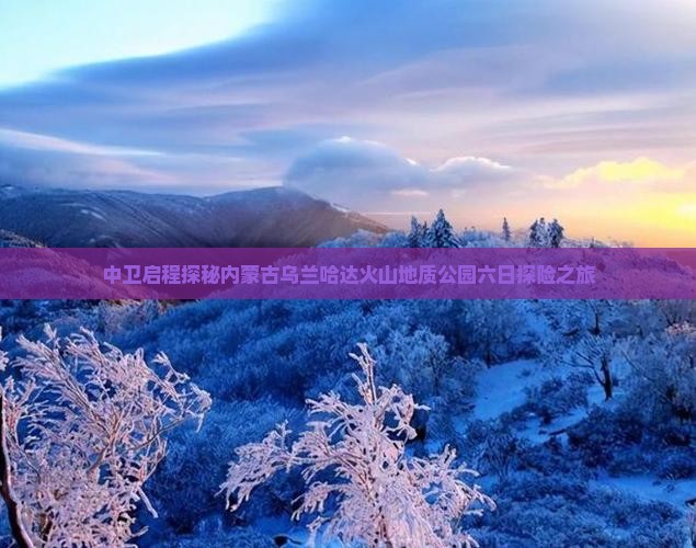 中卫启程探秘内蒙古乌兰哈达火山地质公园六日探险之旅