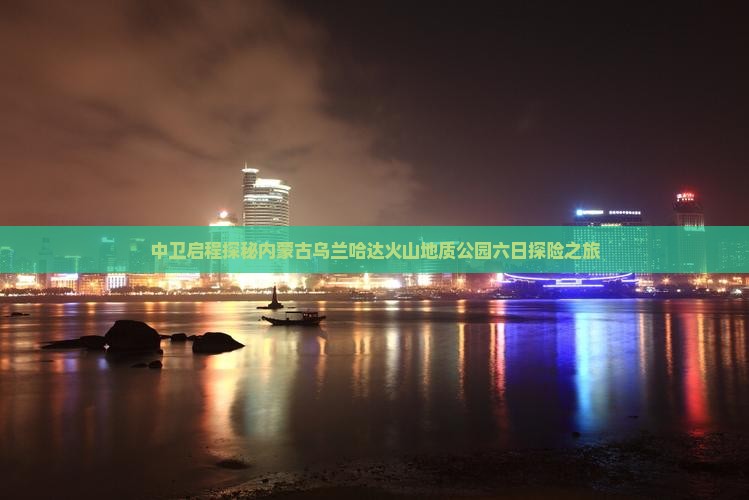 中卫启程探秘内蒙古乌兰哈达火山地质公园六日探险之旅