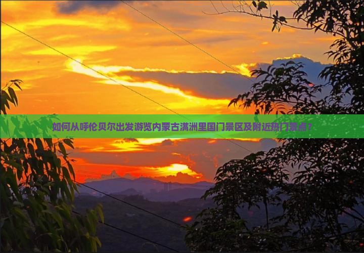 如何从呼伦贝尔出发游览内蒙古满洲里国门景区及附近热门景点？