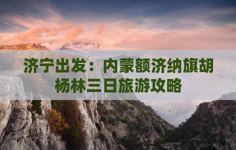 济宁出发：内蒙额济纳旗胡杨林三日旅游攻略