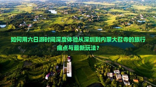 如何用六日游时间深度体验从深圳到内蒙大召寺的旅行痛点与最新玩法？
