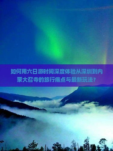 如何用六日游时间深度体验从深圳到内蒙大召寺的旅行痛点与最新玩法？
