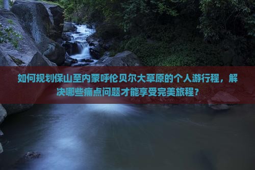 如何规划保山至内蒙呼伦贝尔大草原的个人游行程，解决哪些痛点问题才能享受完美旅程？