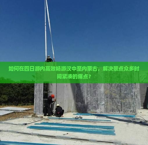 如何在四日游内高效畅游汉中至内蒙古，解决景点众多时间紧凑的痛点？