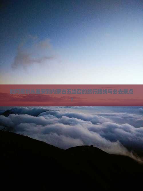 如何规划从淮安到内蒙古五当召的旅行路线与必去景点？