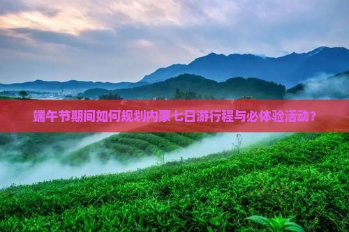 端午节期间如何规划内蒙七日游行程与必体验活动？