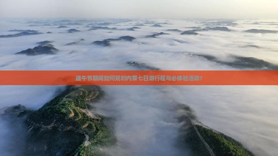端午节期间如何规划内蒙七日游行程与必体验活动？