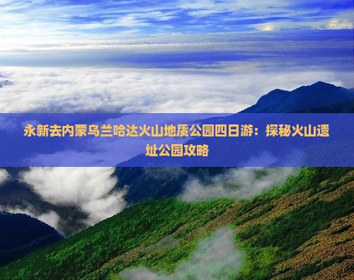 永新去内蒙乌兰哈达火山地质公园四日游：探秘火山遗址公园攻略