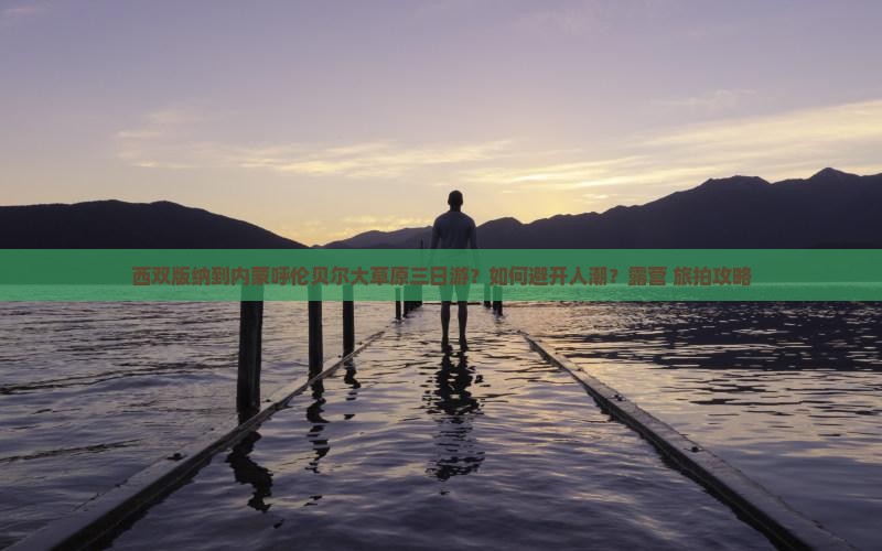 西双版纳到内蒙呼伦贝尔大草原三日游？如何避开人潮？露营+旅拍攻略