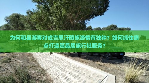 为何和县游客对成吉思汗陵旅游情有独钟？如何抓住痛点打造高品质旅行社服务？
