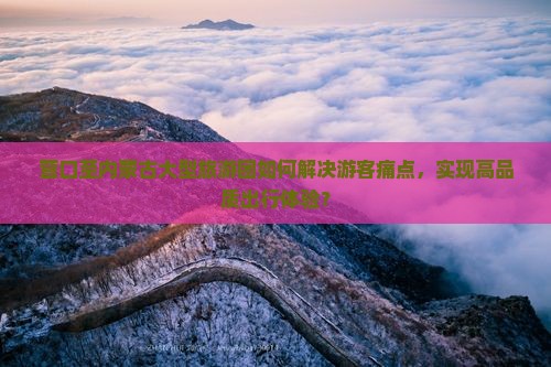 营口至内蒙古大型旅游团如何解决游客痛点，实现高品质出行体验？