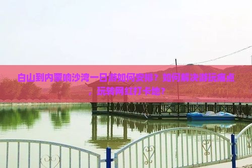白山到内蒙响沙湾一日游如何安排？如何解决游玩痛点，玩转网红打卡地？