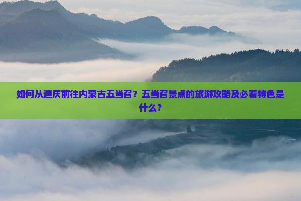 如何从迪庆前往内蒙古五当召？五当召景点的旅游攻略及必看特色是什么？