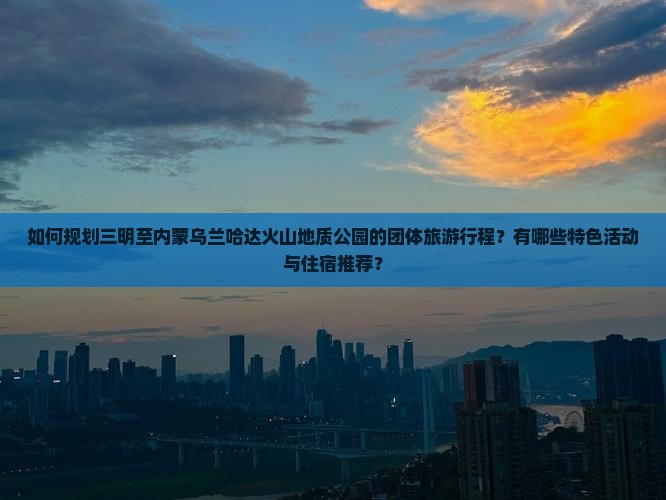 如何规划三明至内蒙乌兰哈达火山地质公园的团体旅游行程？有哪些特色活动与住宿推荐？