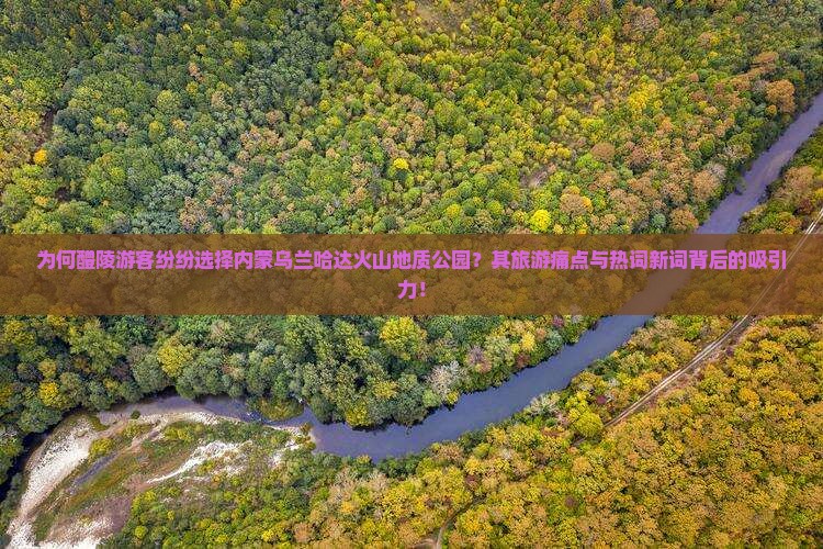 为何醴陵游客纷纷选择内蒙乌兰哈达火山地质公园？其旅游痛点与热词新词背后的吸引力！
