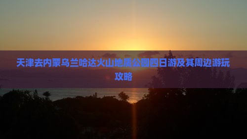 天津去内蒙乌兰哈达火山地质公园四日游及其周边游玩攻略