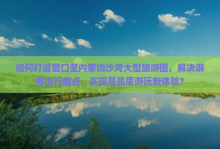 如何打造营口至内蒙响沙湾大型旅游团，解决游客出行痛点，实现高品质游玩新体验？