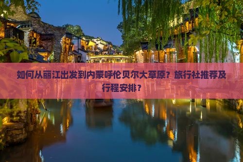 如何从丽江出发到内蒙呼伦贝尔大草原？旅行社推荐及行程安排？