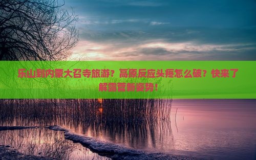 乐山到内蒙大召寺旅游？高原反应头疼怎么破？快来了解露营新姿势！