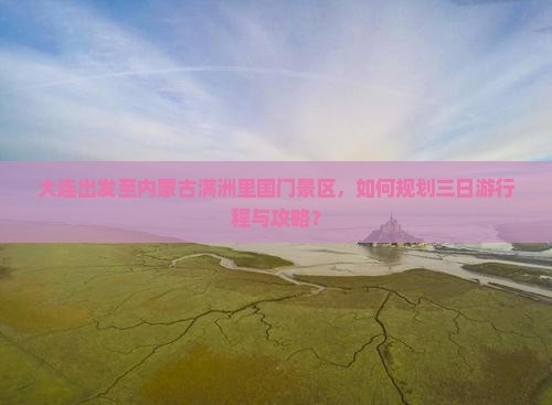 大连出发至内蒙古满洲里国门景区，如何规划三日游行程与攻略？