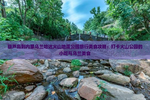 葫芦岛到内蒙乌兰哈达火山地质公园旅行美食攻略：打卡火山公园的小吃与乌兰美食