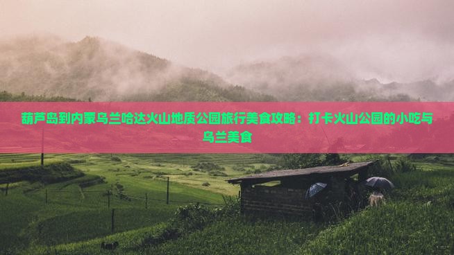 葫芦岛到内蒙乌兰哈达火山地质公园旅行美食攻略：打卡火山公园的小吃与乌兰美食