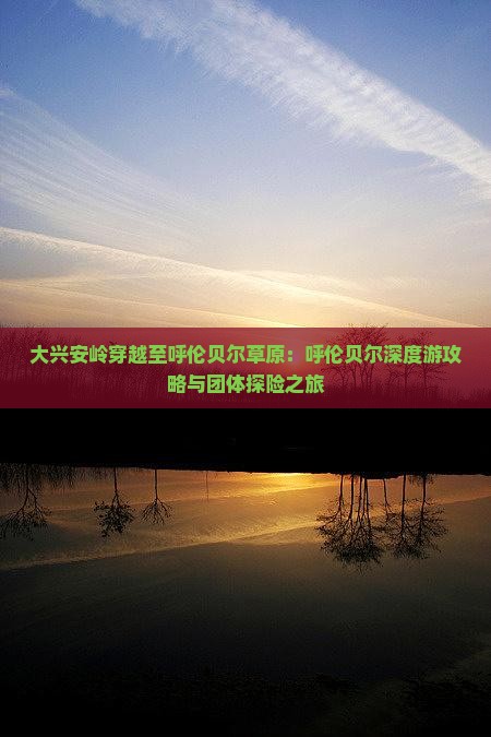 大兴安岭穿越至呼伦贝尔草原：呼伦贝尔深度游攻略与团体探险之旅