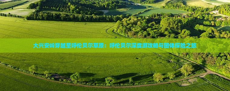 大兴安岭穿越至呼伦贝尔草原：呼伦贝尔深度游攻略与团体探险之旅