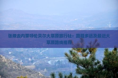 张掖去内蒙呼伦贝尔大草原旅行社：路程多远及最近大草原路线推荐