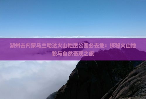 湖州去内蒙乌兰哈达火山地质公园必去地：探秘火山地貌与自然奇观之旅