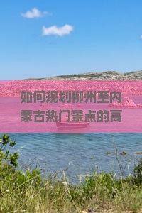 如何规划柳州至内蒙古热门景点的高效旅行路犀解决旅行痛点？