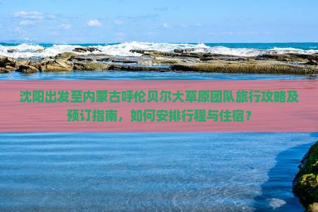沈阳出发至内蒙古呼伦贝尔大草原团队旅行攻略及预订指南，如何安排行程与住宿？