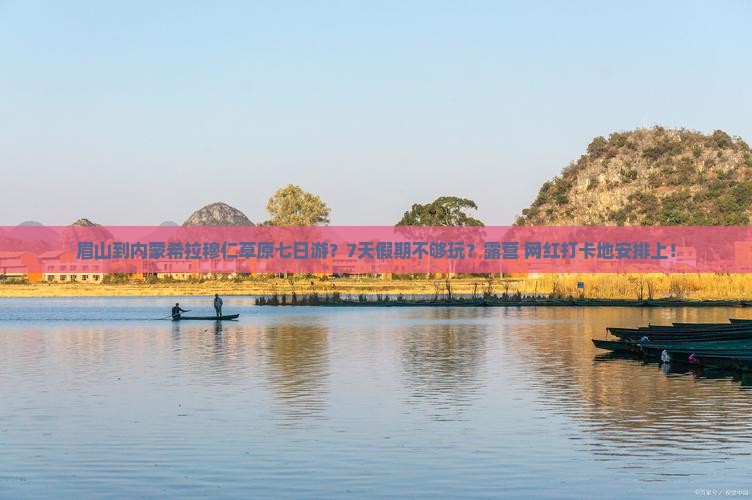 眉山到内蒙希拉穆仁草原七日游？7天假期不够玩？露营+网红打卡地安排上！