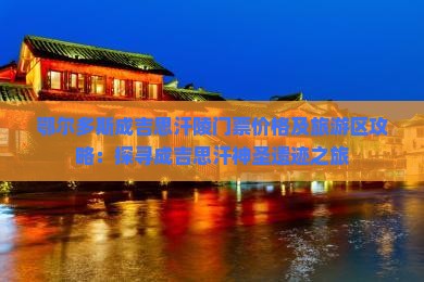 鄂尔多斯成吉思汗陵门票价格及旅游区攻略：探寻成吉思汗神圣遗迹之旅