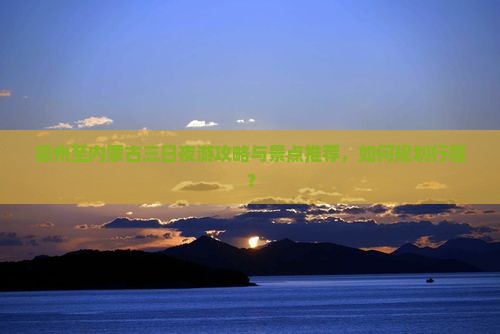 德州至内蒙古三日夜游攻略与景点推荐，如何规划行程？